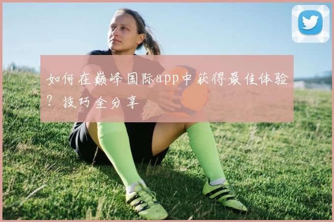 如何在巅峰国际app中获得最佳体验？技巧全分享