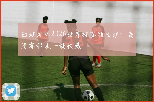 西班牙队2026世界杯赛程出炉：高清赛程表一键收藏