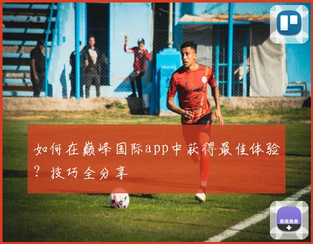如何在巅峰国际app中获得最佳体验？技巧全分享