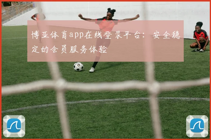 博亚体育app在线登录平台：安全稳定的会员服务体验