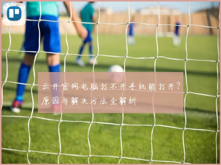 云开官网电脑打不开手机能打开？原因与解决方法全解析