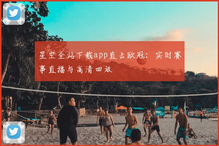 星空全站下载app直击欧冠：实时赛事直播与高清回放