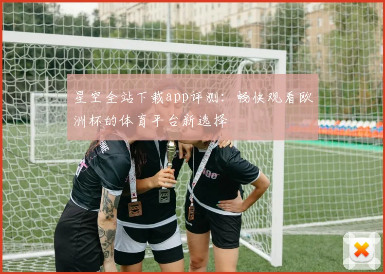 星空全站下载app评测：畅快观看欧洲杯的体育平台新选择