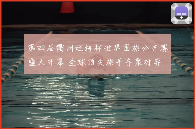 第四届衢州烂柯杯世界围棋公开赛盛大开幕 全球顶尖棋手齐聚对弈
