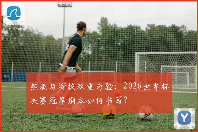 热浪与海拔双重考验：2026世界杯决赛冠军剧本如何书写？