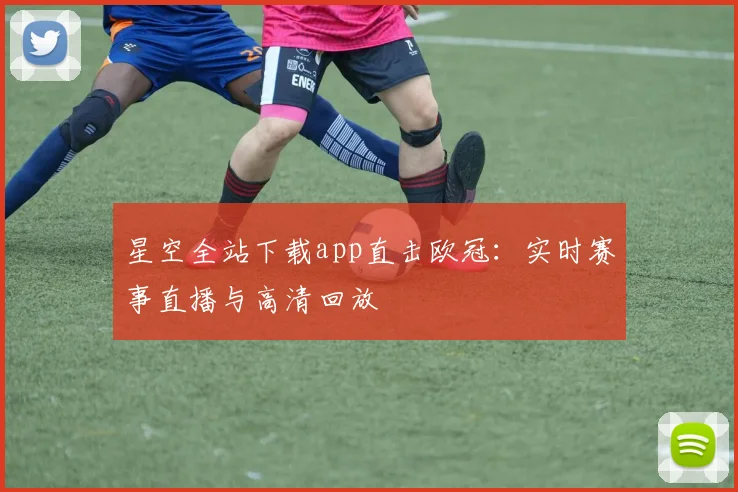 星空全站下载app直击欧冠：实时赛事直播与高清回放