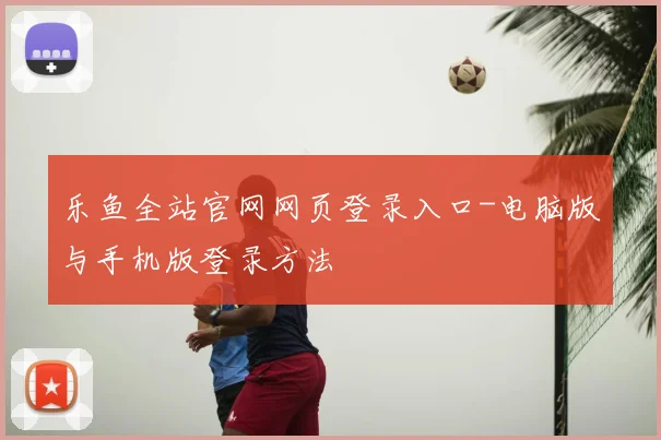 乐鱼全站官网网页登录入口-电脑版与手机版登录方法